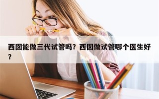 西囡能做三代试管吗？西囡做试管哪个医生好？