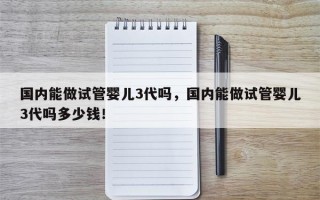 国内能做试管婴儿3代吗，国内能做试管婴儿3代吗多少钱！