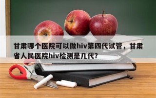 甘肃哪个医院可以做hiv第四代试管，甘肃省人民医院hiv检测是几代？