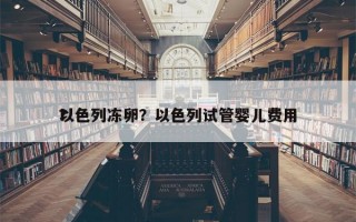 以色列冻卵？以色列试管婴儿费用
？