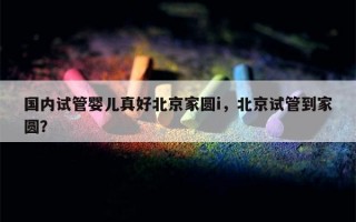 国内试管婴儿真好北京家圆i，北京试管到家圆？