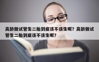 高龄做试管生二胎到底该不该生呢？高龄做试管生二胎到底该不该生呢？