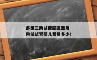 广医三院试管婴儿费用
多少一次，在广医三院做试管婴儿费用多少！