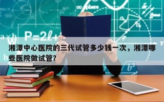 湘潭中心医院的三代试管多少钱一次，湘潭哪些医院做试管？