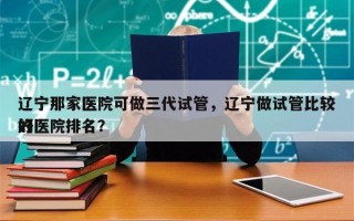 辽宁那家医院可做三代试管，辽宁做试管比较好
的医院排名？