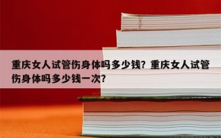 重庆女人试管伤身体吗多少钱？重庆女人试管伤身体吗多少钱一次？