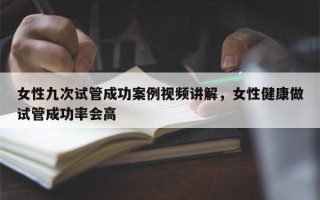 女性九次试管成功案例视频讲解，女性健康做试管成功率会高