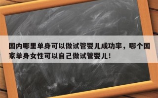 国内哪里单身可以做试管婴儿成功率，哪个国家单身女性可以自己做试管婴儿！