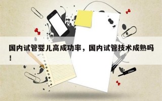 国内试管婴儿高成功率，国内试管技术成熟吗！