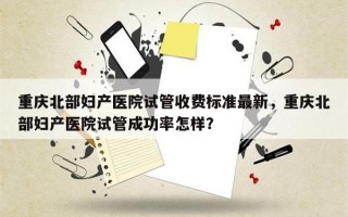 重庆北部妇产医院试管收费标准最新，重庆北部妇产医院试管成功率怎样？