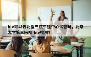 hiv可以去北医三院生殖中心试管吗，北京大学第三医院 hiv检测？