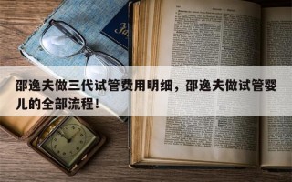 邵逸夫做三代试管费用明细，邵逸夫做试管婴儿的全部流程！