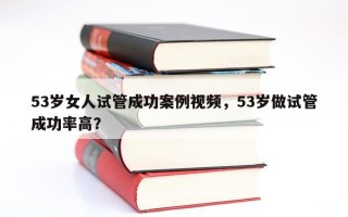 53岁女人试管成功案例视频，53岁做试管成功率高？