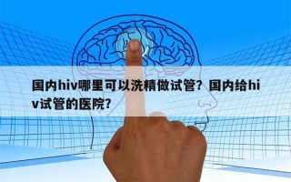 国内hiv哪里可以洗精做试管？国内给hiv试管的医院？