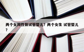 两个女同性做试管婴儿？两个女生 试管婴儿？