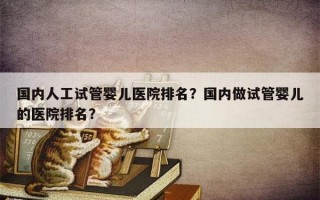 国内人工试管婴儿医院排名？国内做试管婴儿的医院排名？