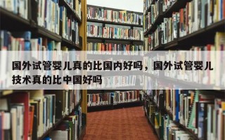 国外试管婴儿真的比国内好吗，国外试管婴儿技术真的比中国好吗