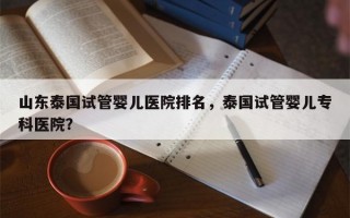 山东泰国试管婴儿医院排名，泰国试管婴儿专科医院？