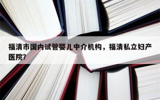 福清市国内试管婴儿中介机构，福清私立妇产医院？