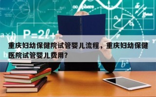 重庆妇幼保健院试管婴儿流程，重庆妇幼保健医院试管婴儿费用？