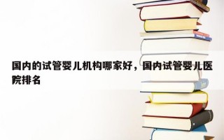 国内的试管婴儿机构哪家好，国内试管婴儿医院排名
？