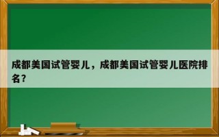 成都美国试管婴儿，成都美国试管婴儿医院排名？