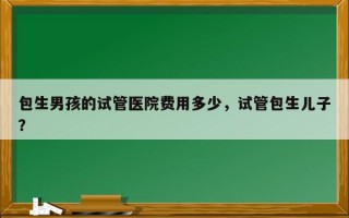 包生男孩的试管医院费用多少，试管包生儿子？