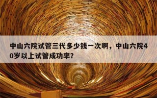 中山六院试管三代多少钱一次啊，中山六院40岁以上试管成功率？