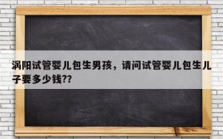 涡阳试管婴儿包生男孩，请问试管婴儿包生儿子要多少钱?？