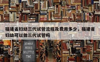 福建省妇幼三代试管流程及费用多少，福建省妇幼可以做三代试管吗