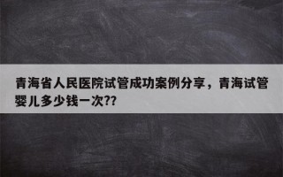 青海省人民医院试管成功案例分享，青海试管婴儿多少钱一次?？