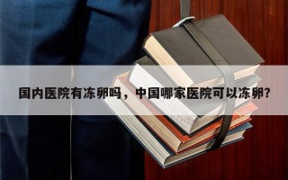 国内医院有冻卵吗，中国哪家医院可以冻卵？