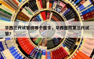 华西三代试管找哪个医生，华西医院第三代试管？