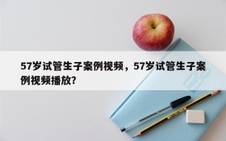 57岁试管生子案例视频，57岁试管生子案例视频播放？