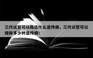 三代试管可以筛选什么遗传病，三代试管可以排除多少种遗传病！