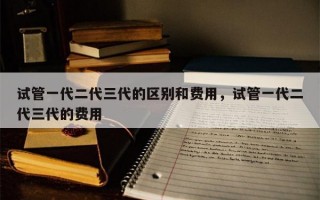 试管一代二代三代的区别和费用，试管一代二代三代的费用
