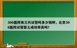 306医院有三代试管吗多少钱啊，北京306医院试管婴儿成功率高吗？