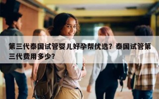 第三代泰国试管婴儿好孕帮优选？泰国试管第三代费用多少？