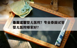 怎么选取
泰国试管婴儿医院？专业泰国试管婴儿医院哪家好？