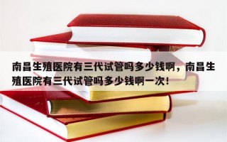 南昌生殖医院有三代试管吗多少钱啊，南昌生殖医院有三代试管吗多少钱啊一次！