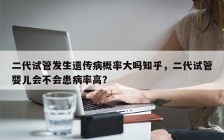 二代试管发生遗传病概率大吗知乎，二代试管婴儿会不会患病率高？