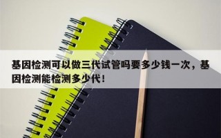 基因检测可以做三代试管吗要多少钱一次，基因检测能检测多少代！