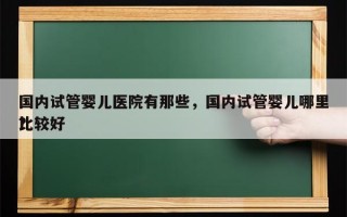 国内试管婴儿医院有那些，国内试管婴儿哪里比较好
？