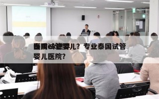 泰国ek世界
医院试管婴儿？专业泰国试管婴儿医院？