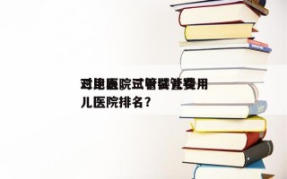 三甲医院试管婴儿费用
对比表，三甲试管婴儿医院排名？