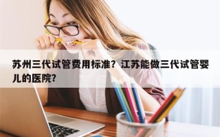 苏州三代试管费用标准？江苏能做三代试管婴儿的医院？