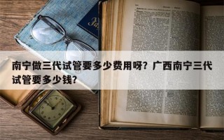 南宁做三代试管要多少费用呀？广西南宁三代试管要多少钱？