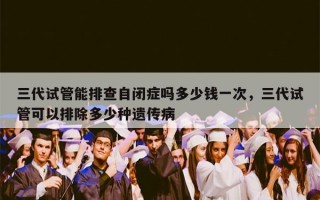 三代试管能排查自闭症吗多少钱一次，三代试管可以排除多少种遗传病