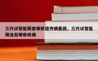 三代试管能筛查哪些遗传病基因，三代试管能筛选出哪些疾病