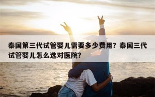 泰国第三代试管婴儿需要多少费用？泰国三代试管婴儿怎么选对医院？